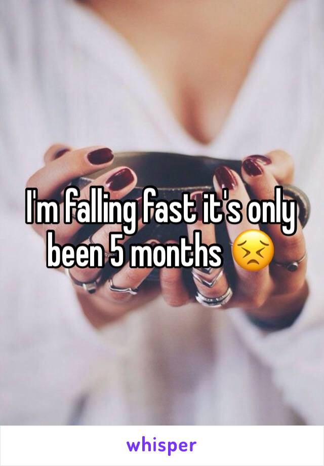 I'm falling fast it's only been 5 months 😣