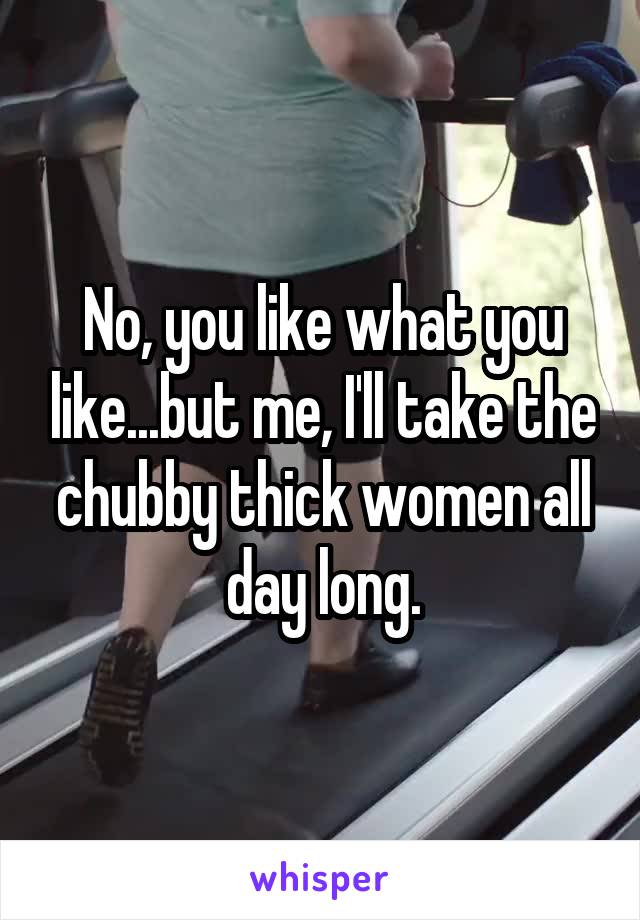 No, you like what you like...but me, I'll take the chubby thick women all day long.