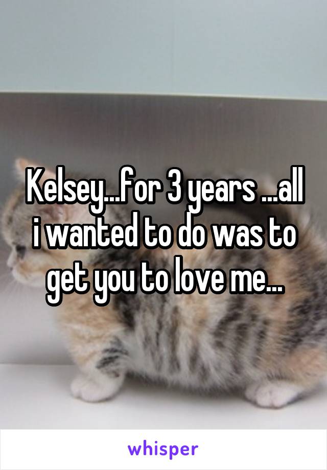 Kelsey...for 3 years ...all i wanted to do was to get you to love me...