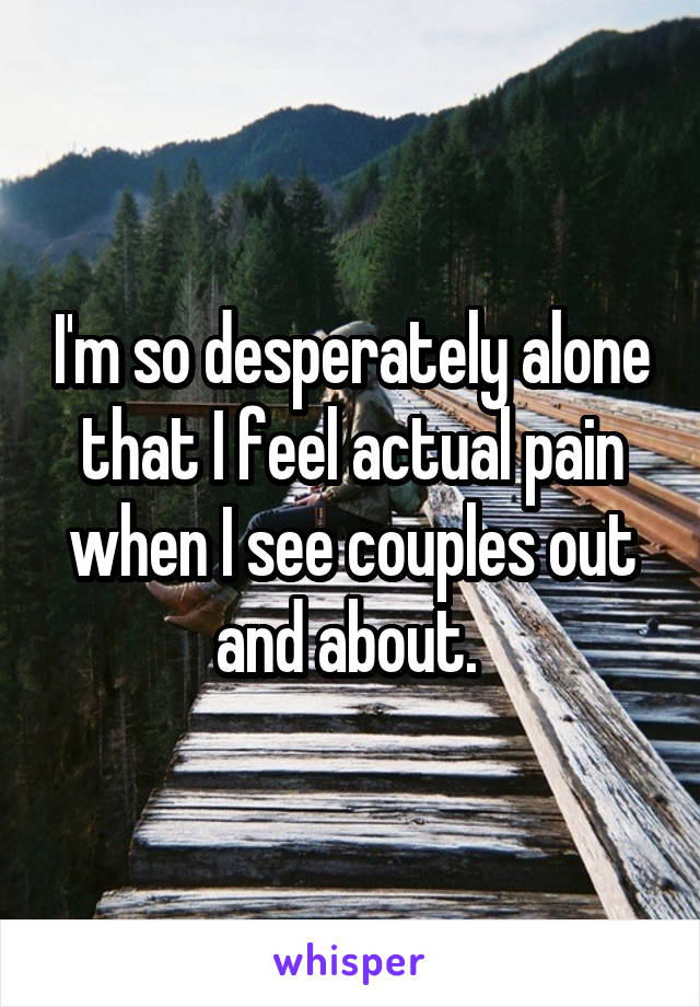 I'm so desperately alone that I feel actual pain when I see couples out and about. 