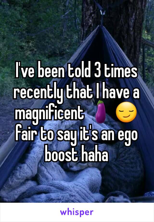 I've been told 3 times recently that I have a magnificent 🍆😏 fair to say it's an ego boost haha