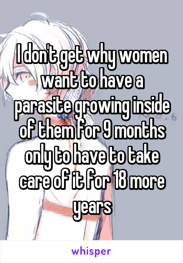 I don't get why women want to have a parasite growing inside of them for 9 months only to have to take care of it for 18 more years