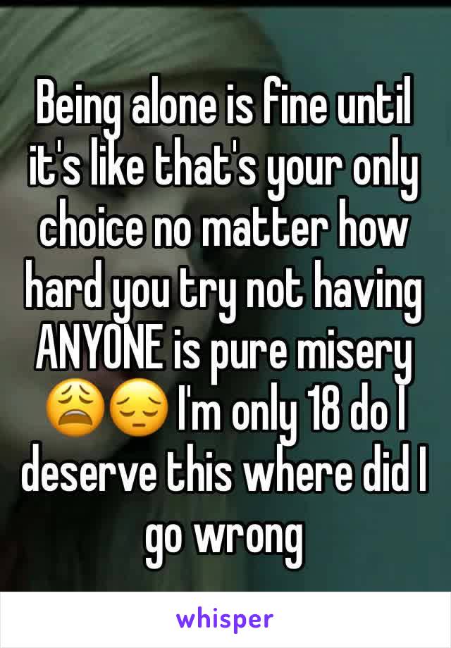 Being alone is fine until it's like that's your only choice no matter how hard you try not having ANYONE is pure misery 😩😔 I'm only 18 do I deserve this where did I go wrong 