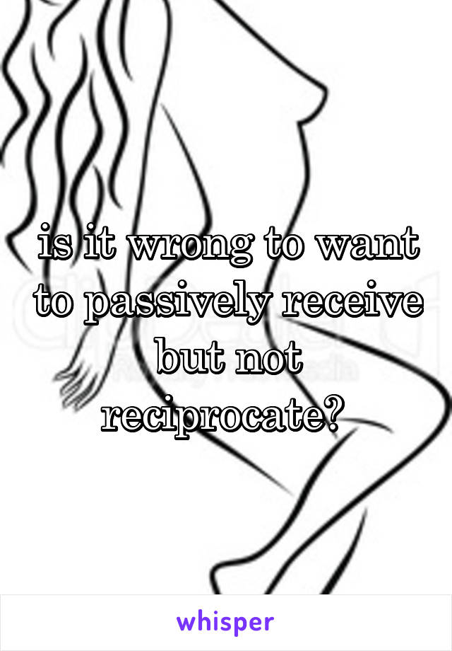 is it wrong to want to passively receive but not reciprocate? 