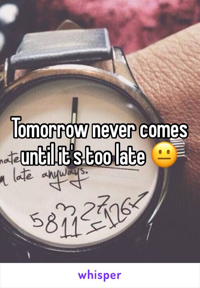 Tomorrow never comes until it's too late 😐