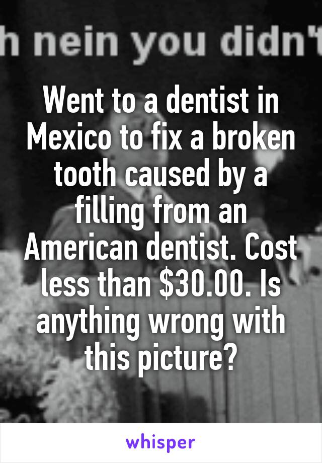 Went to a dentist in Mexico to fix a broken tooth caused by a filling from an American dentist. Cost less than $30.00. Is anything wrong with this picture?