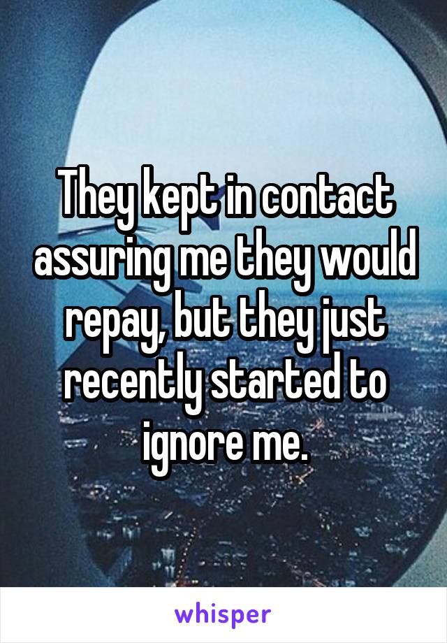 They kept in contact assuring me they would repay, but they just recently started to ignore me.