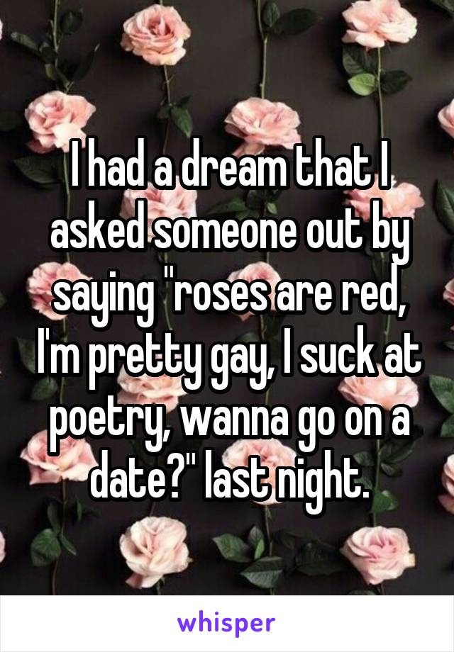 I had a dream that I asked someone out by saying "roses are red, I'm pretty gay, I suck at poetry, wanna go on a date?" last night.