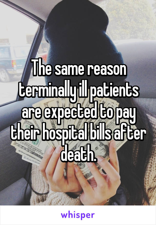 The same reason terminally ill patients are expected to pay their hospital bills after death.