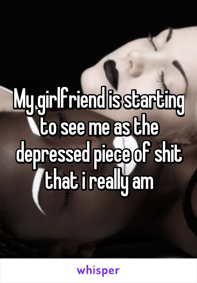 My girlfriend is starting to see me as the depressed piece of shit that i really am