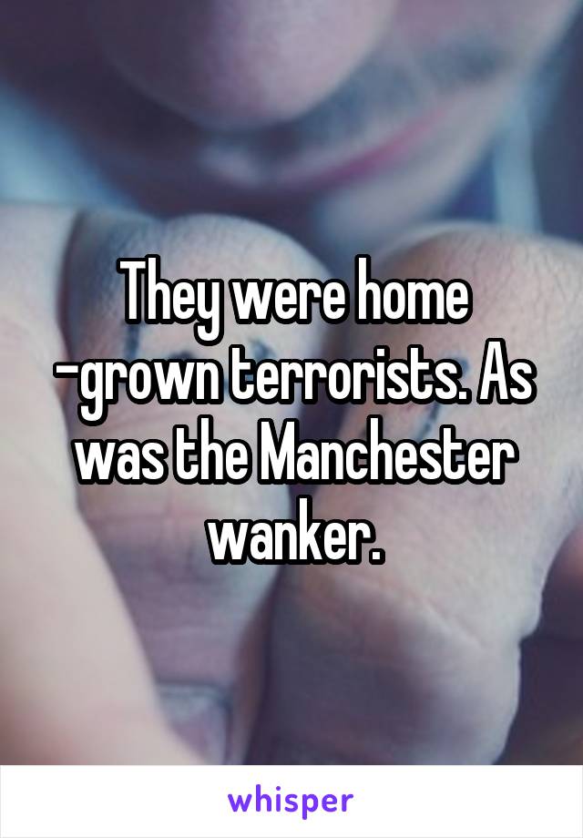 They were home -grown terrorists. As was the Manchester wanker.