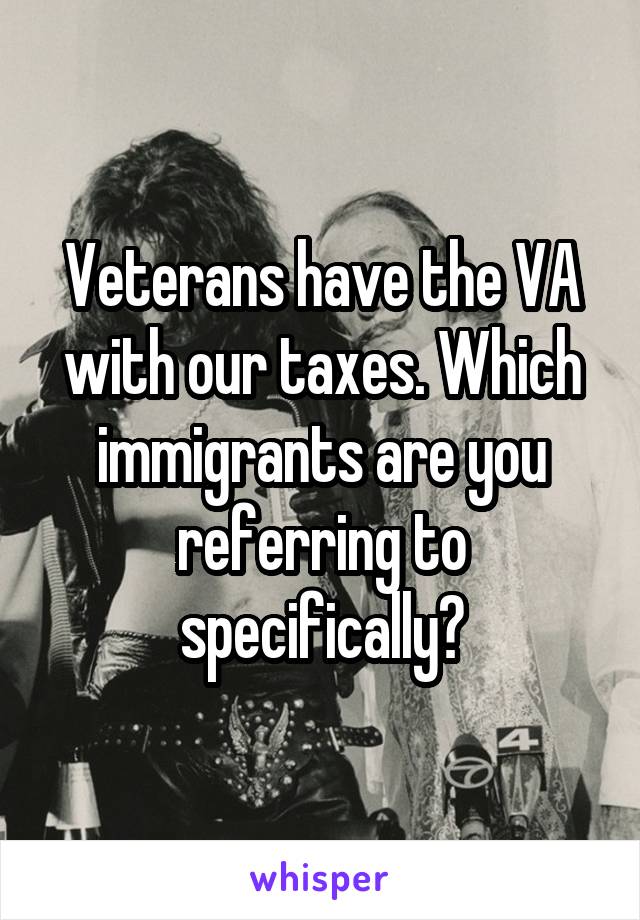 Veterans have the VA with our taxes. Which immigrants are you referring to specifically?