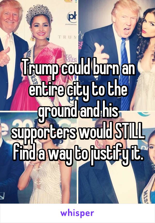 Trump could burn an entire city to the ground and his supporters would STILL find a way to justify it.