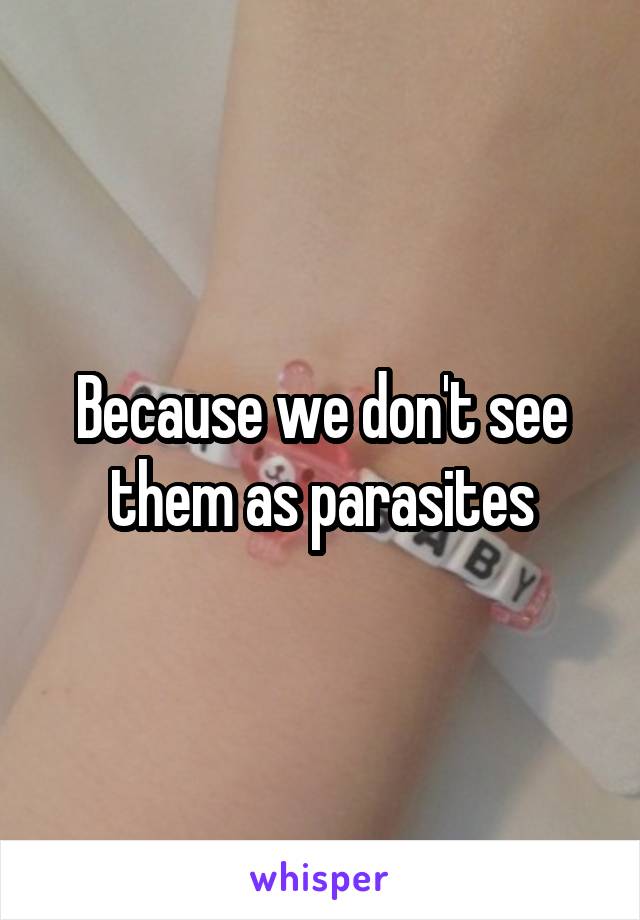 Because we don't see them as parasites