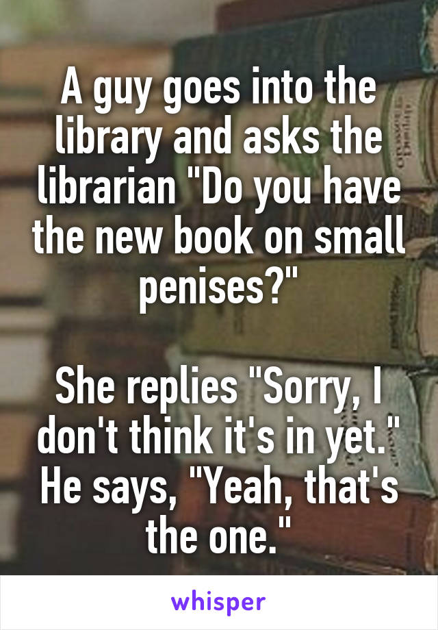 A guy goes into the library and asks the librarian "Do you have the new book on small penises?"

She replies "Sorry, I don't think it's in yet."
He says, "Yeah, that's the one."