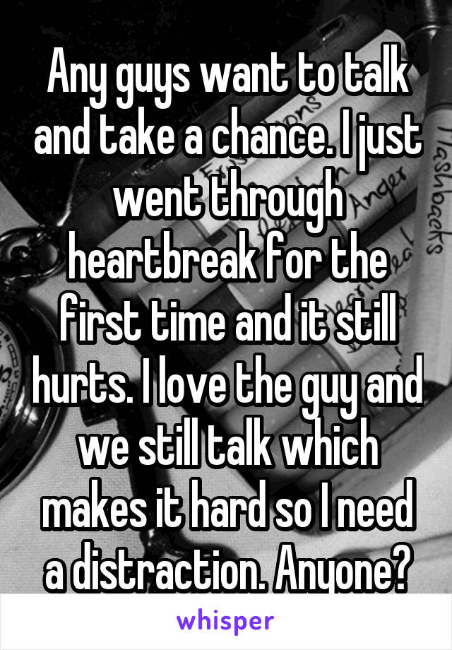 Any guys want to talk and take a chance. I just went through heartbreak for the first time and it still hurts. I love the guy and we still talk which makes it hard so I need a distraction. Anyone?