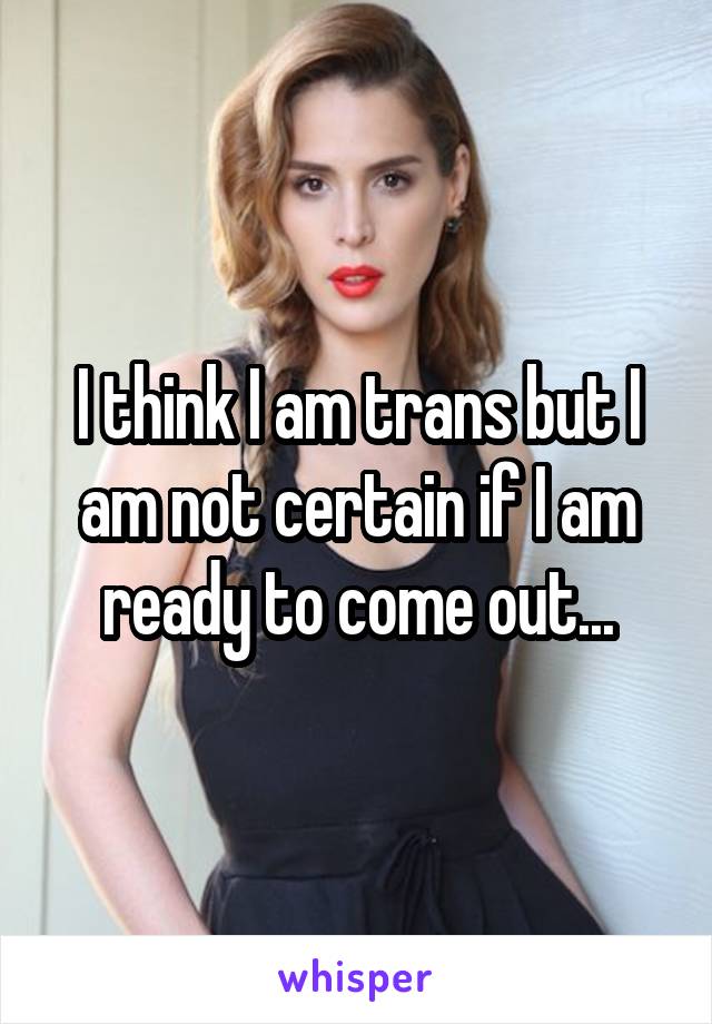 I think I am trans but I am not certain if I am ready to come out...