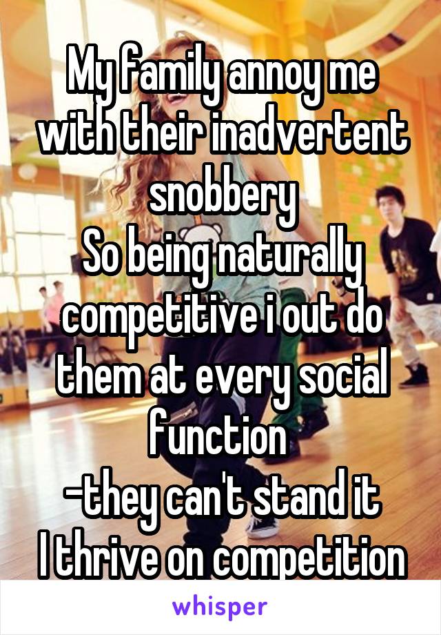 My family annoy me with their inadvertent snobbery
So being naturally competitive i out do them at every social function 
-they can't stand it
I thrive on competition