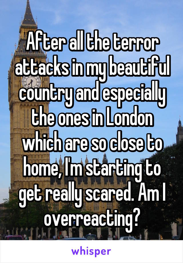 After all the terror attacks in my beautiful country and especially the ones in London which are so close to home, I'm starting to get really scared. Am I overreacting?