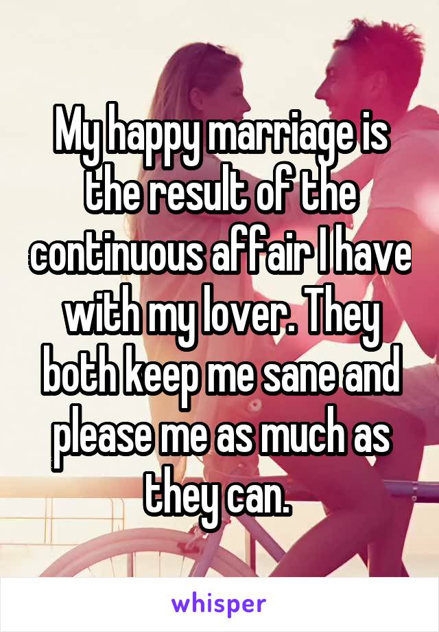 My happy marriage is the result of the continuous affair I have with my lover. They both keep me sane and please me as much as they can. 