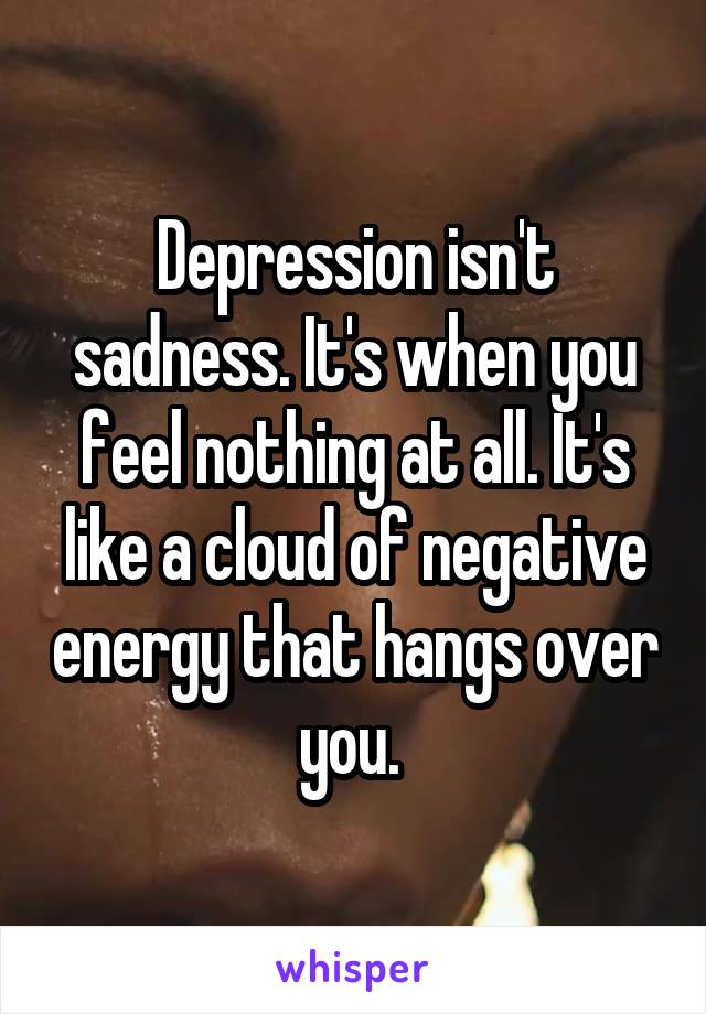 Depression isn't sadness. It's when you feel nothing at all. It's like a cloud of negative energy that hangs over you. 