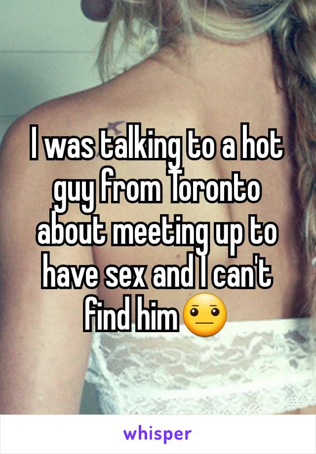 I was talking to a hot guy from Toronto about meeting up to have sex and I can't find him😐