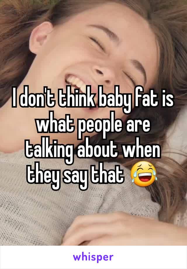 I don't think baby fat is what people are talking about when they say that 😂