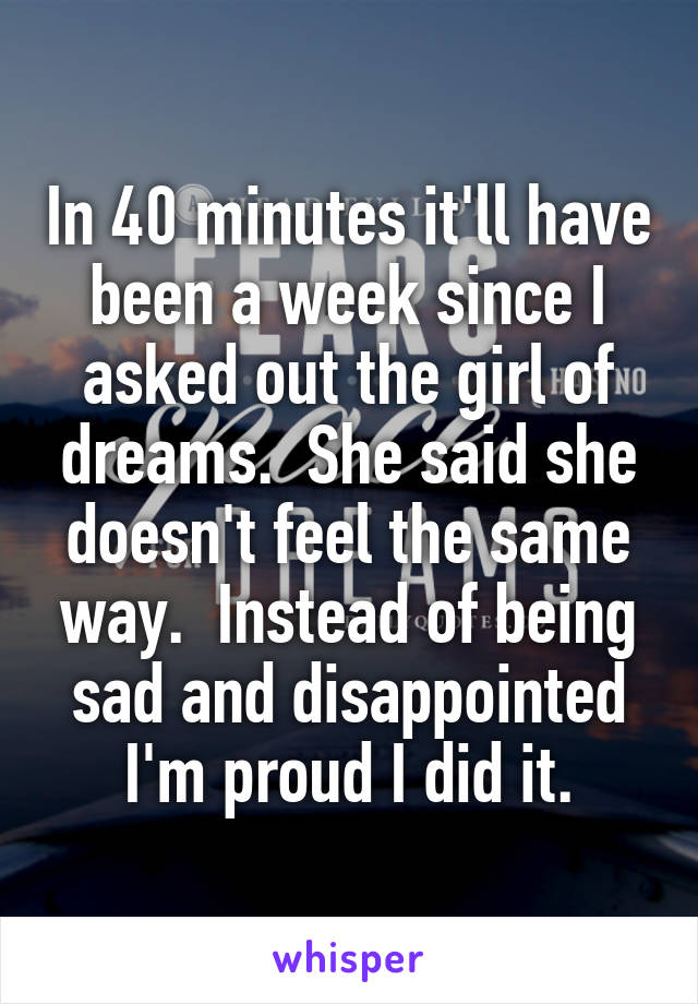 In 40 minutes it'll have been a week since I asked out the girl of dreams.  She said she doesn't feel the same way.  Instead of being sad and disappointed I'm proud I did it.