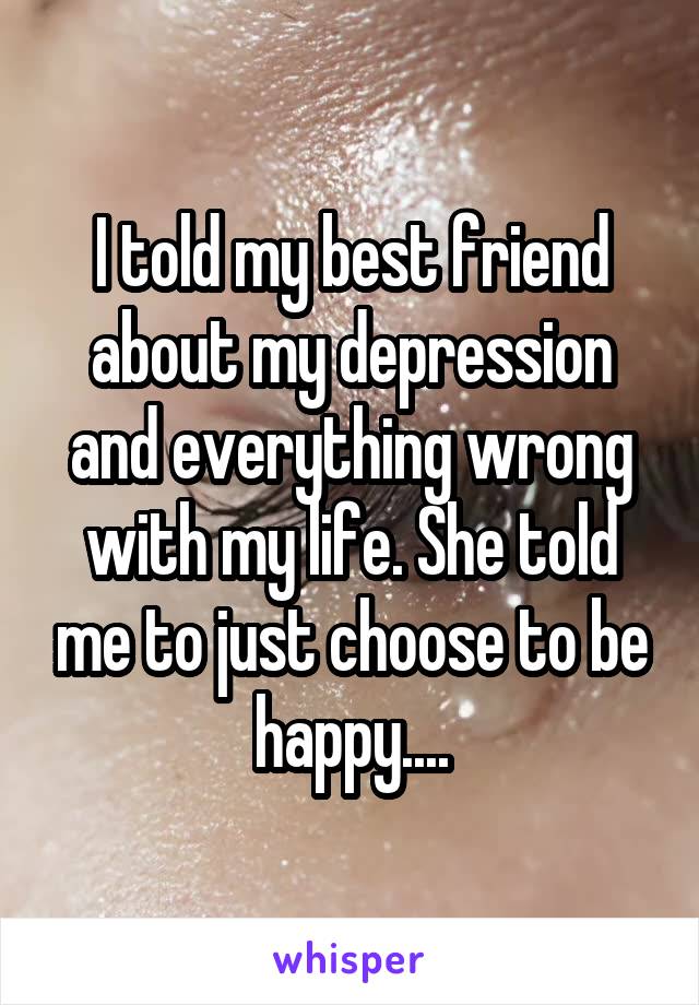 I told my best friend about my depression and everything wrong with my life. She told me to just choose to be happy....