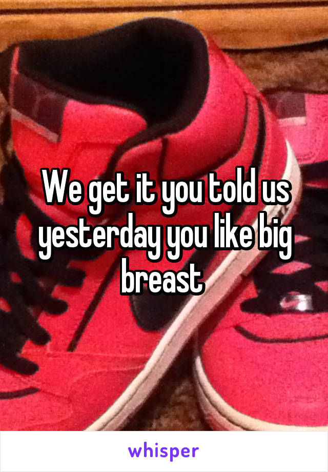 We get it you told us yesterday you like big breast 