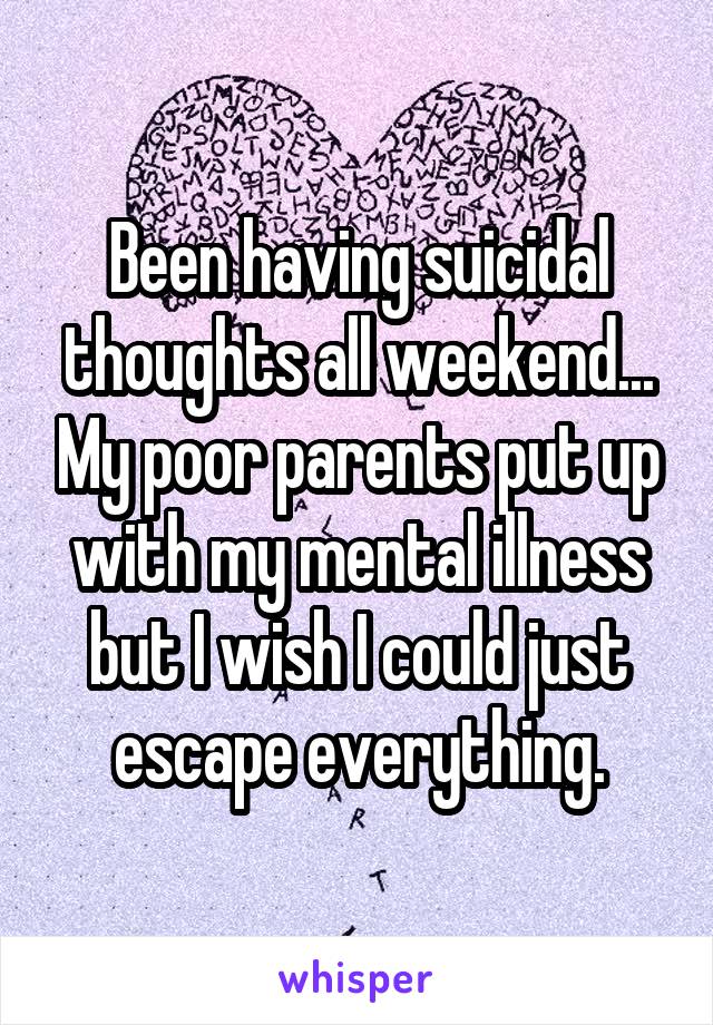 Been having suicidal thoughts all weekend... My poor parents put up with my mental illness but I wish I could just escape everything.