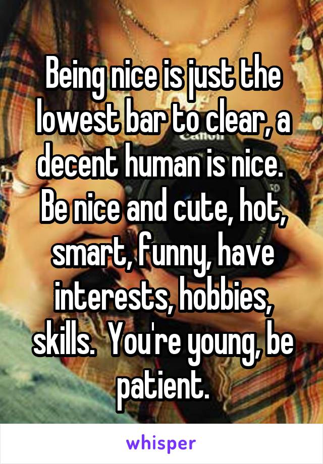 Being nice is just the lowest bar to clear, a decent human is nice.  Be nice and cute, hot, smart, funny, have interests, hobbies, skills.  You're young, be patient.