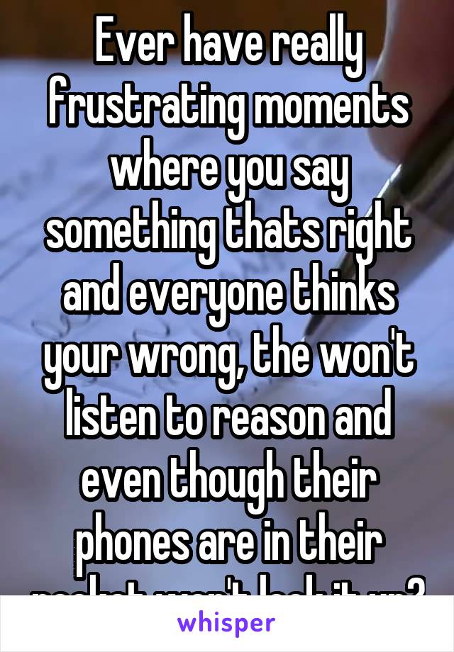 Ever have really frustrating moments where you say something thats right and everyone thinks your wrong, the won't listen to reason and even though their phones are in their pocket won't look it up?