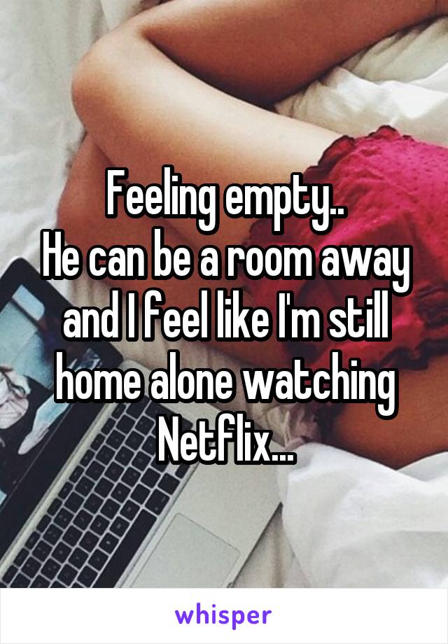 Feeling empty..
He can be a room away and I feel like I'm still home alone watching Netflix...