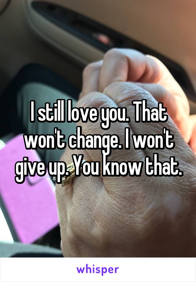 I still love you. That won't change. I won't give up. You know that.