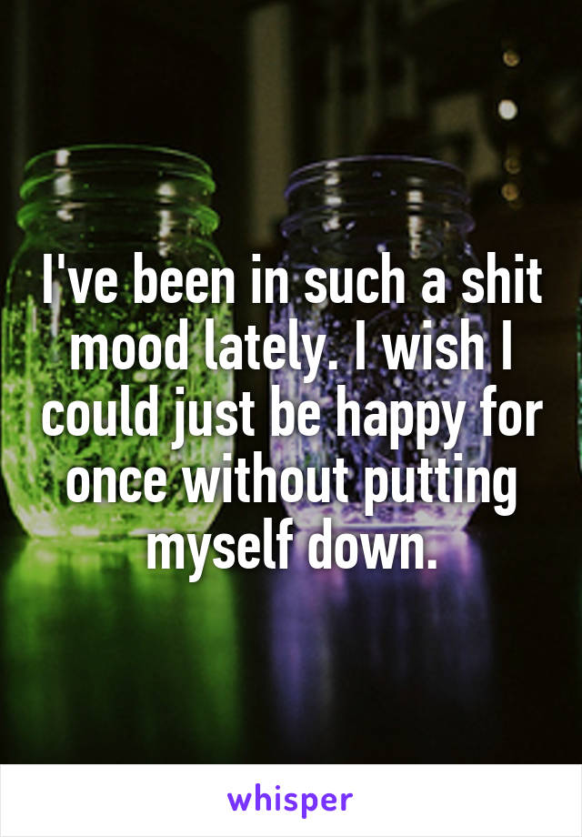 I've been in such a shit mood lately. I wish I could just be happy for once without putting myself down.