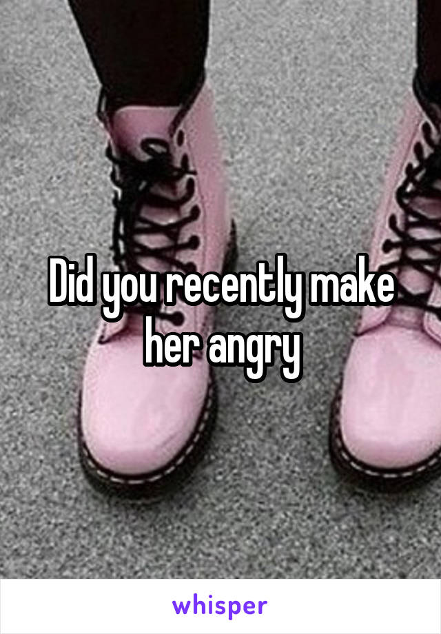 Did you recently make her angry