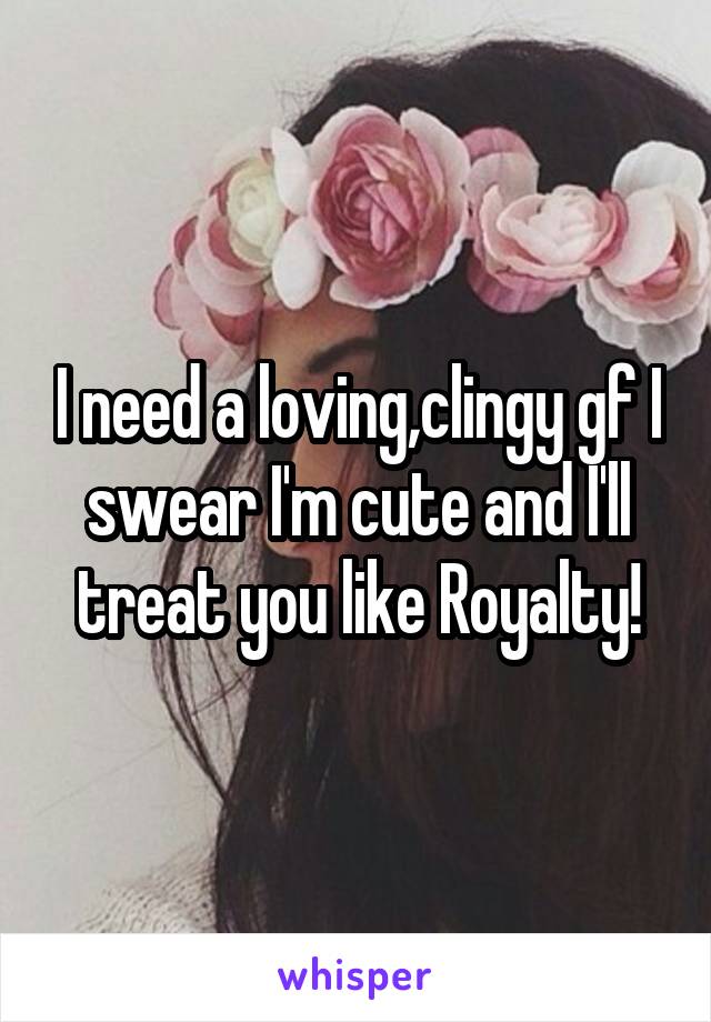 I need a loving,clingy gf I swear I'm cute and I'll treat you like Royalty!