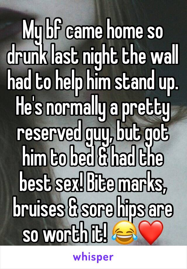 My bf came home so drunk last night the wall had to help him stand up. He's normally a pretty reserved guy, but got him to bed & had the best sex! Bite marks, bruises & sore hips are so worth it! 😂❤