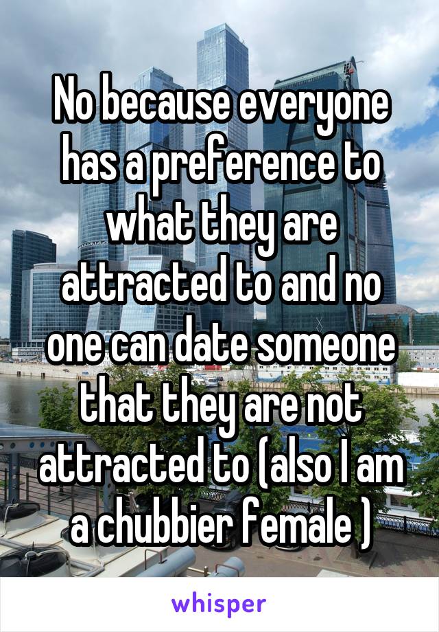 No because everyone has a preference to what they are attracted to and no one can date someone that they are not attracted to (also I am a chubbier female )