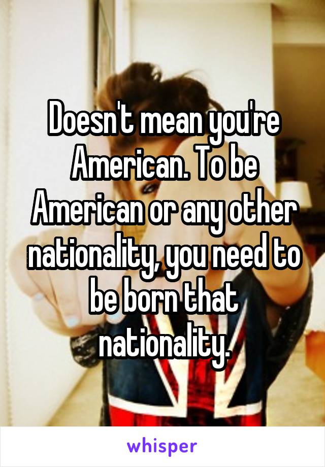 Doesn't mean you're American. To be American or any other nationality, you need to be born that nationality.