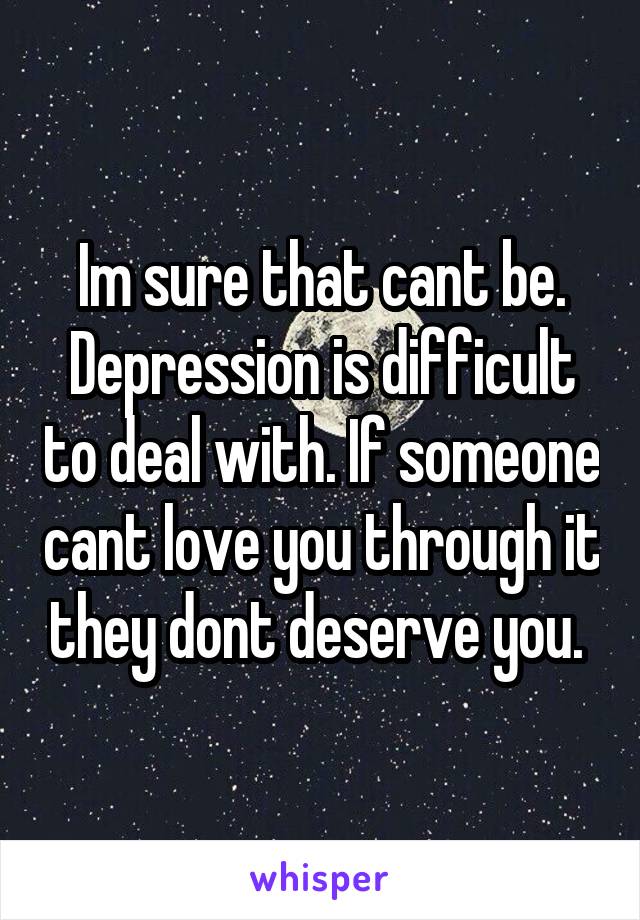 Im sure that cant be. Depression is difficult to deal with. If someone cant love you through it they dont deserve you. 