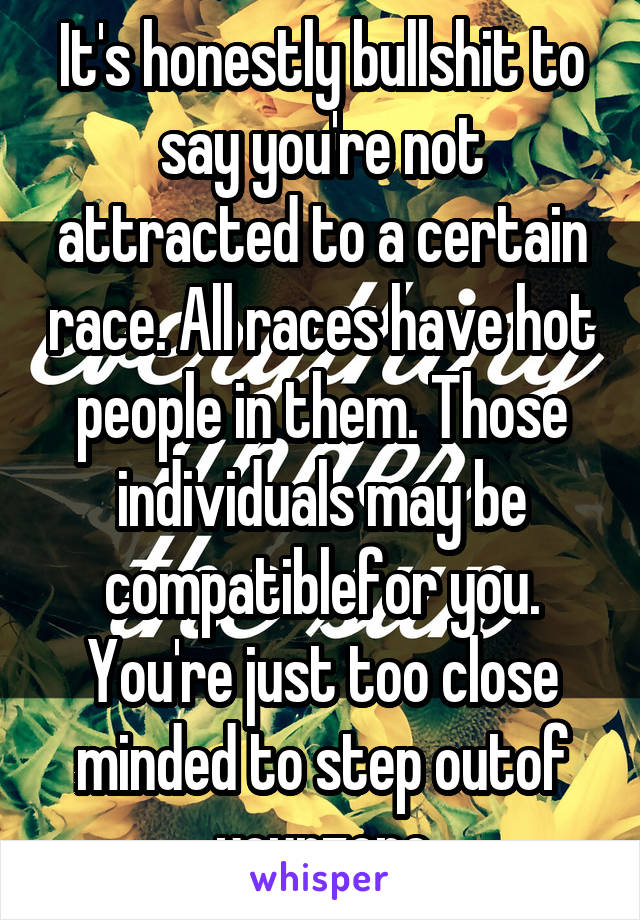 It's honestly bullshit to say you're not attracted to a certain race. All races have hot people in them. Those individuals may be compatiblefor you. You're just too close minded to step outof yourzone