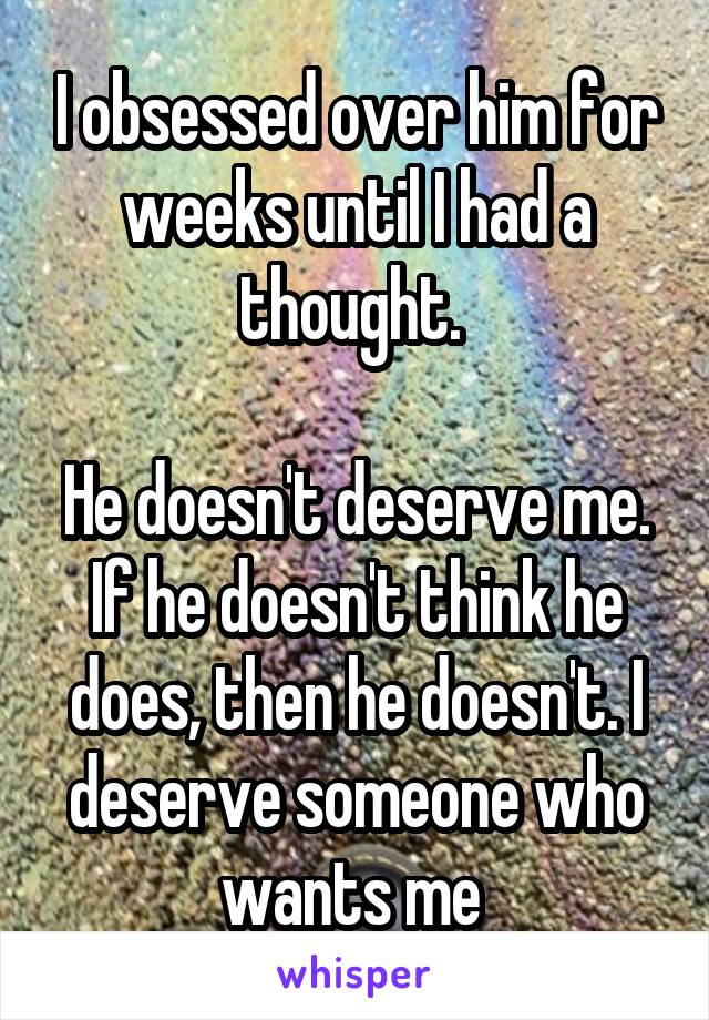 I obsessed over him for weeks until I had a thought. 

He doesn't deserve me. If he doesn't think he does, then he doesn't. I deserve someone who wants me 