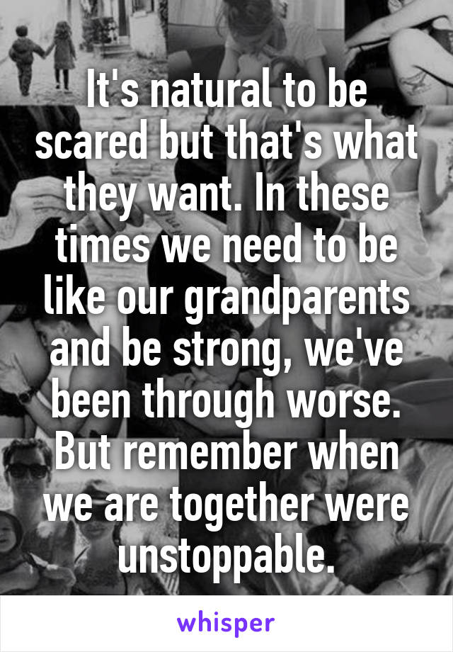 It's natural to be scared but that's what they want. In these times we need to be like our grandparents and be strong, we've been through worse. But remember when we are together were unstoppable.