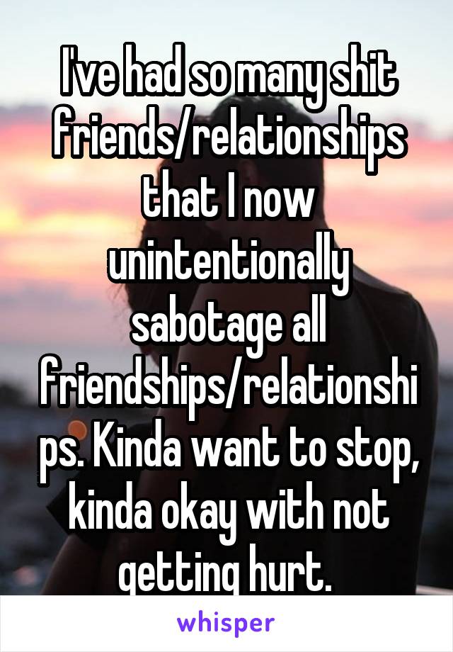 I've had so many shit friends/relationships that I now unintentionally sabotage all friendships/relationships. Kinda want to stop, kinda okay with not getting hurt. 