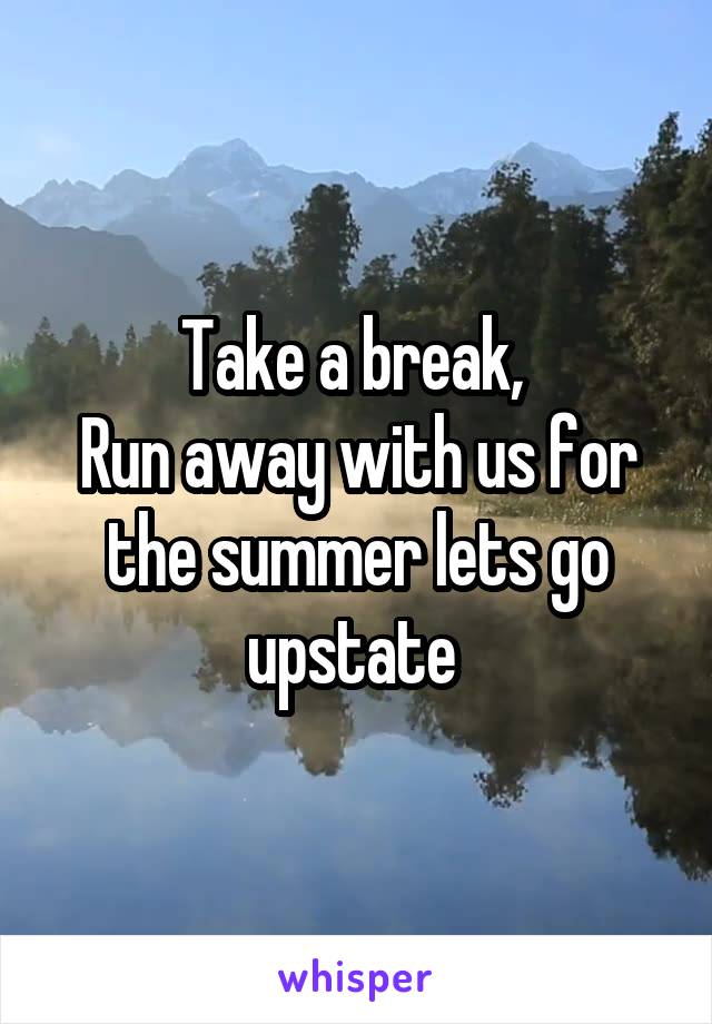 Take a break, 
Run away with us for the summer lets go upstate 