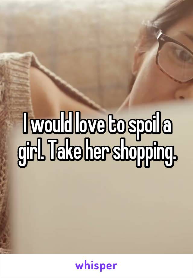 I would love to spoil a girl. Take her shopping.