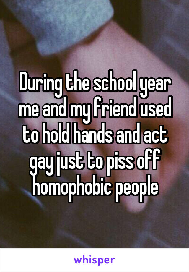 During the school year me and my friend used to hold hands and act gay just to piss off homophobic people