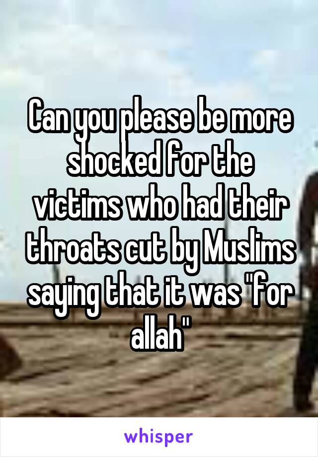 Can you please be more shocked for the victims who had their throats cut by Muslims saying that it was "for allah"